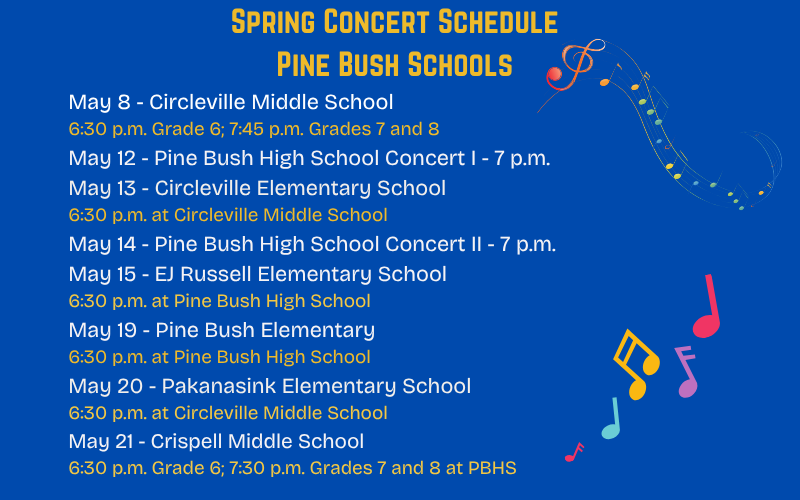 Blue background. In gold it says Spring Concert Schedule Pine Bush Schools. May 8 Circleville Middle School 6:30 p.m. May 12 Pine Bush high School 7 p.m. May 13 Circleville Elementary School 6:30 p.m. at Circleville Middle School. May 14 Pine Bush high School concert II 7 p.m. May 15 EJ Russell elementary School 6:30 p.m. at Pine Bush high School. May 19 Pine Bush Elementary 6:30 p.m. at Pine Bush high School May 20 Pakanasink Elementary School 6:30 p.m. at Circleville Middle School. May 21 Crispell Middle School 6:30 p.m.