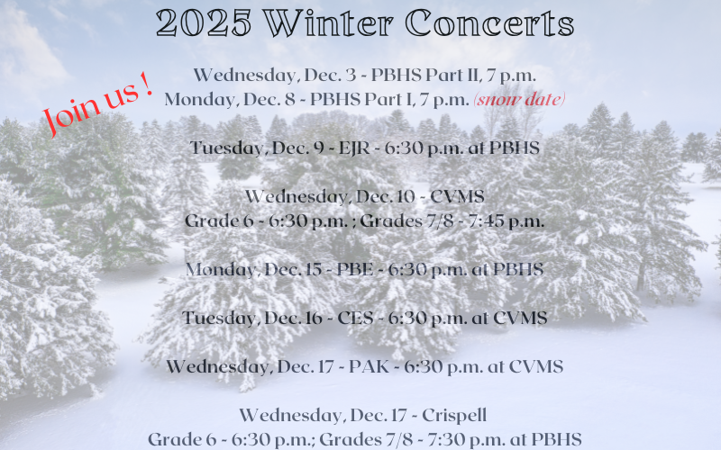 A winter backdrop with snow covered pine trees and snow on the ground. It says 2025 Winter Concerts Join us! Wednesday, Dec. 3 - PBHS Part II, 7 p.m. Monday, Dec. 8 - PBHS Part I, 7 p.m. Snow date; Tuesday, Dec. 9 - EJR 6:30 p.m. at PBHS. Wednesday, Dec. 10 - CVMS Grade 6 - 6:30 p.m.; Grades 7/8 - 7:45 p.m. Monday Dec. 15 - PBE - 6:30 p.m. at PBHS. Tuesday, Dec. 16 - CES - 6:30 p.m. at CVMS. Wednesday, Dec. 17 - PAK - 6:30 p.m. at CVMS. Wednesday, Dec. 17 - Crispell - Grade 6 - 6:30 p.m.; Grades 7/8 - 7:30 p.m. at PBHS