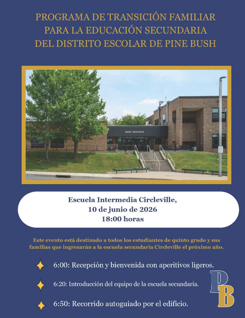PROGRAMA DE TRANSICIÓN FAMILIAR
PARA LA EDUCACIÓN SECUNDARIA
DEL DISTRITO ESCOLAR DE PINE BUSH. Escuela Intermedia Circleville,
10 de junio de 2026
18:00 horas
6:00: Recepción y bienvenida con aperitivos ligeros.
6:20: Introducción del equipo de la escuela secundaria.
6:50: Recorrido autoguiado por el edificio.
