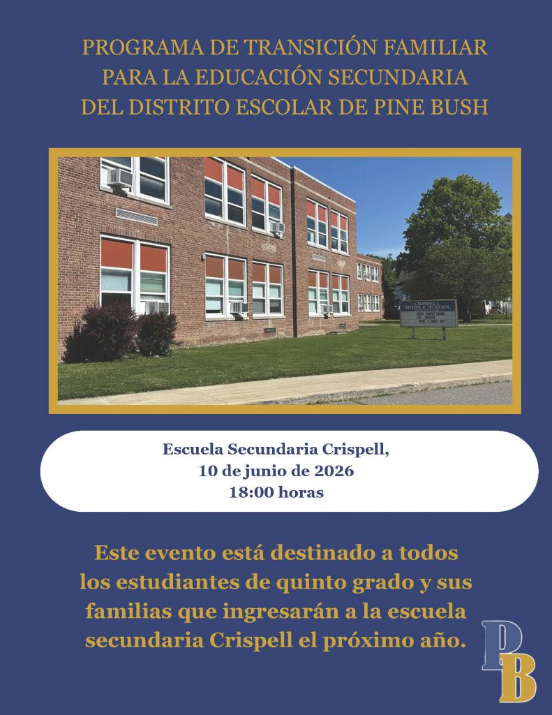 PROGRAMA DE TRANSICIÓN FAMILIAR
PARA LA EDUCACIÓN SECUNDARIA
DEL DISTRITO ESCOLAR DE PINE BUSH
Escuela Secundaria Crispell,
10 de junio de 2026
18:00 horas
Este evento está destinado a todos
los estudiantes de quinto grado y sus
familias que ingresarán a la escuela
secundaria Crispell el próximo año.